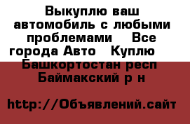 Выкуплю ваш автомобиль с любыми проблемами. - Все города Авто » Куплю   . Башкортостан респ.,Баймакский р-н